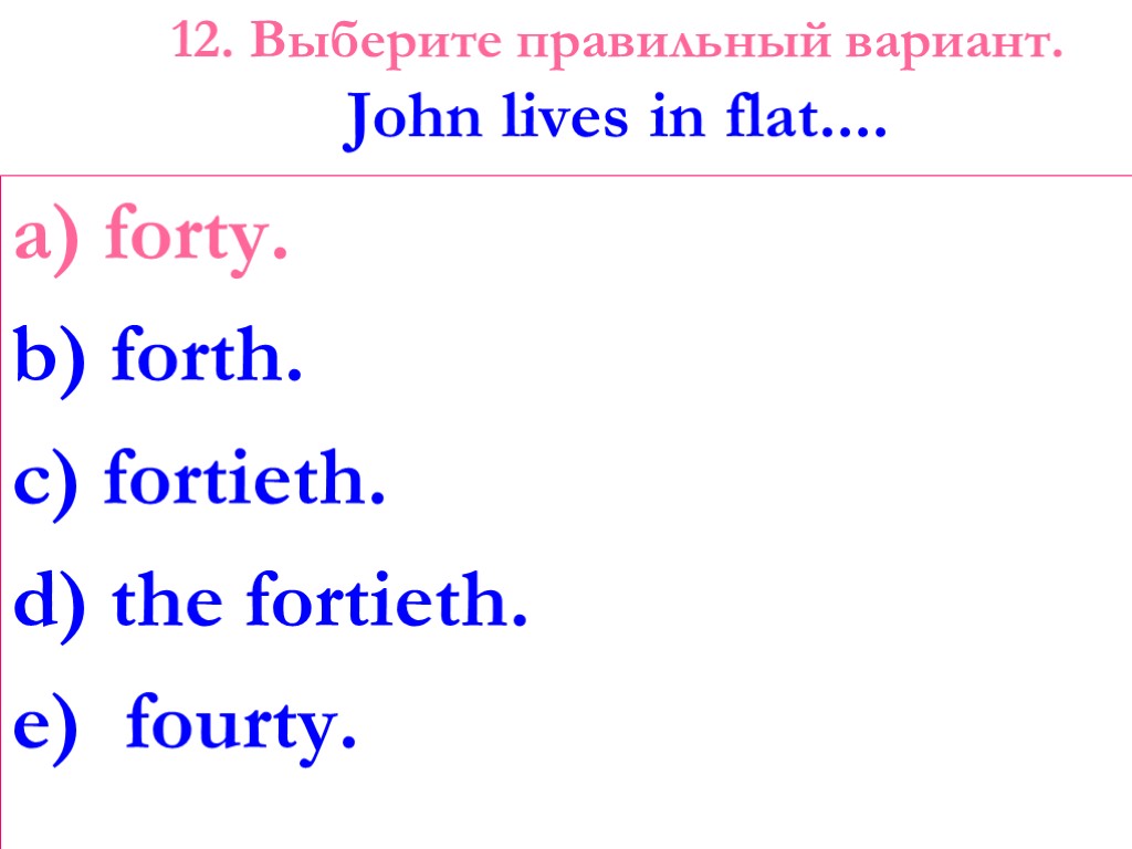12. Выберите правильный вариант. John lives in flat.... a) forty. b) forth. c) fortieth.